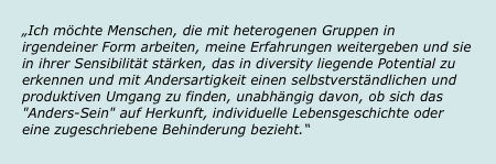 „Ich möchte Menschen, die mit heterogenen Gruppen in irgendeiner Form arbeiten, meine Erfahrungen weitergeben und sie in ihrer Sensibilität stärken, das in diversity liegende Potential zu erkennen und mit Andersartigkeit einen selbstverständlichen und produktiven Umgang zu finden, unabhängig davon, ob sich das "Anders-Sein" auf Herkunft, individuelle Lebensgeschichte oder eine zugeschriebene Behinderung bezieht.“
